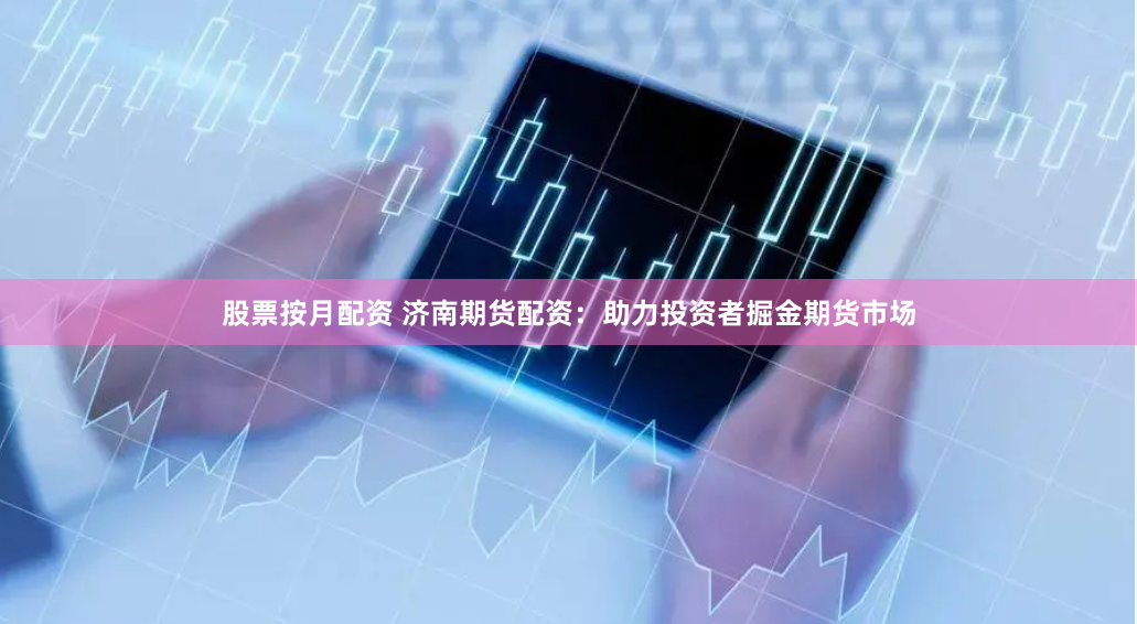 股票按月配资 济南期货配资：助力投资者掘金期货市场