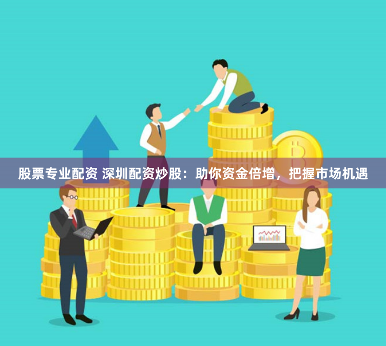 股票专业配资 深圳配资炒股：助你资金倍增，把握市场机遇