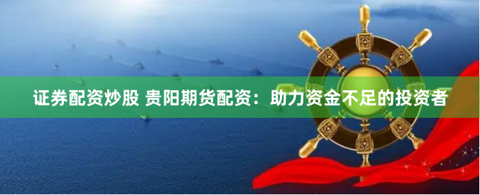证券配资炒股 贵阳期货配资：助力资金不足的投资者