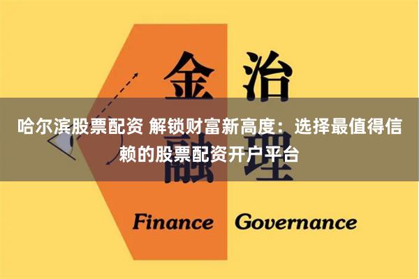 哈尔滨股票配资 解锁财富新高度：选择最值得信赖的股票配资开户平台