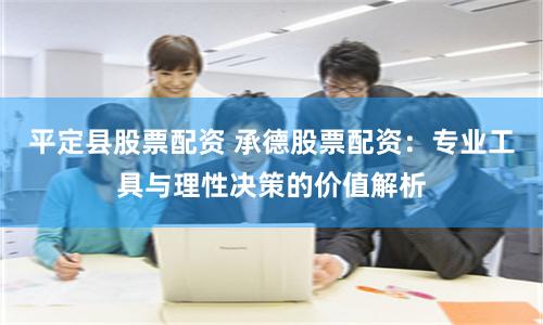 平定县股票配资 承德股票配资：专业工具与理性决策的价值解析