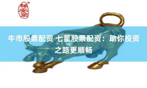 牛市股票配资 七星股票配资：助你投资之路更顺畅