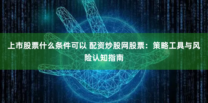 上市股票什么条件可以 配资炒股网股票：策略工具与风险认知指南