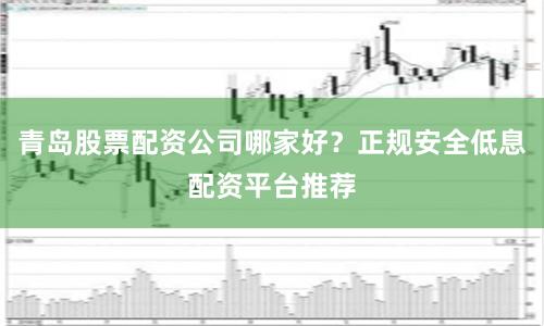 青岛股票配资公司哪家好？正规安全低息配资平台推荐